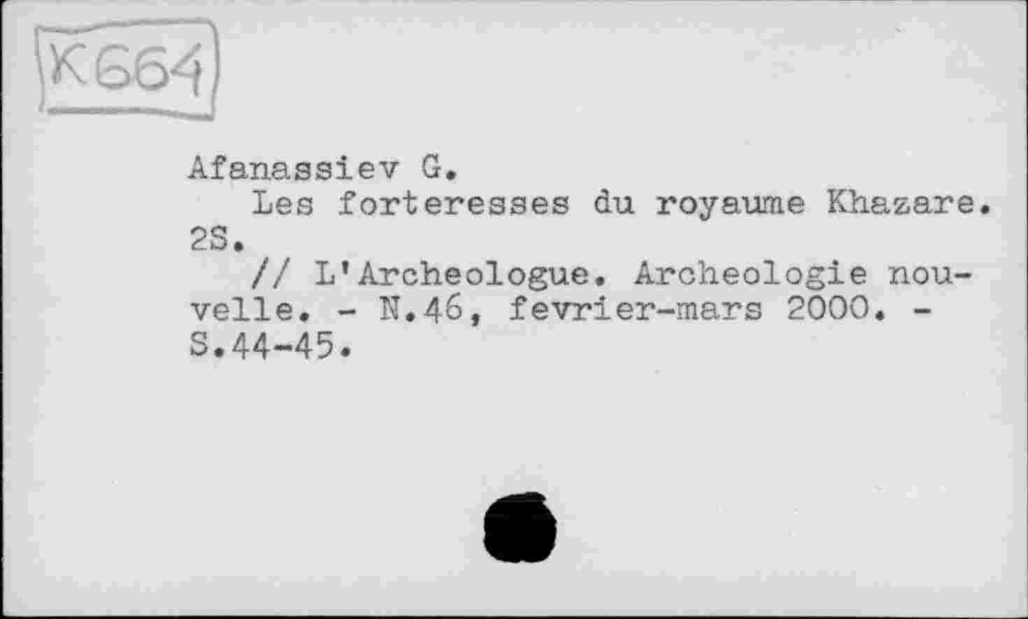 ﻿к 664
Afanassiev G.
Les forteresses du royaume Khazare. 2S.
// L*Archéologue. Archéologie nouvelle. - N.46, fevrier-mars 2000. -S.44-45.